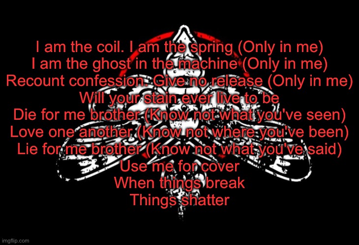I am the coil. I am the spring (Only in me)
I am the ghost in the machine (Only in me)
Recount confession. Give no release (Only in me)
Will your stain ever live to be

Die for me brother (Know not what you've seen)
Love one another (Know not where you've been)
Lie for me brother (Know not what you've said)
Use me for cover
When things break
Things shatter | made w/ Imgflip meme maker
