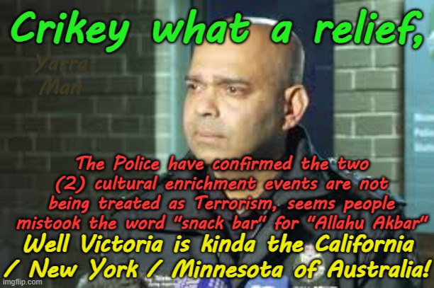 Victoria is the Minnesota / California / New York of Australia where Terrorists are welcomed! | Crikey what a relief, Yarra Man; The Police have confirmed the two (2) cultural enrichment events are not being treated as Terrorism, seems people mistook the word "snack bar" for "Allahu Akbar"; Well Victoria is kinda the California / New York / Minnesota of Australia! | image tagged in moonee ponds stabbings,far left woke,islamic republic of victoriastan,labor democrats,dan andrews jacinta allan,terrorism | made w/ Imgflip meme maker