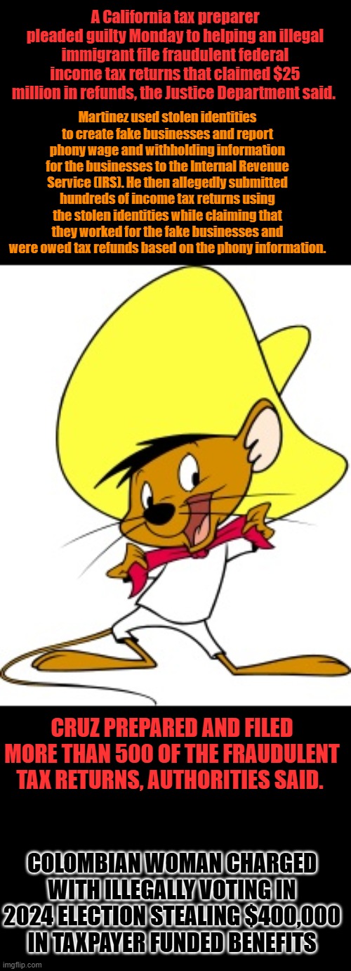 Speedy the criminal | A California tax preparer pleaded guilty Monday to helping an illegal immigrant file fraudulent federal income tax returns that claimed $25 million in refunds, the Justice Department said. Martinez used stolen identities to create fake businesses and report phony wage and withholding information for the businesses to the Internal Revenue Service (IRS). He then allegedly submitted hundreds of income tax returns using the stolen identities while claiming that they worked for the fake businesses and were owed tax refunds based on the phony information. CRUZ PREPARED AND FILED MORE THAN 500 OF THE FRAUDULENT TAX RETURNS, AUTHORITIES SAID. COLOMBIAN WOMAN CHARGED WITH ILLEGALLY VOTING IN 2024 ELECTION STEALING $400,000 IN TAXPAYER FUNDED BENEFITS | image tagged in speedy gonzalez | made w/ Imgflip meme maker