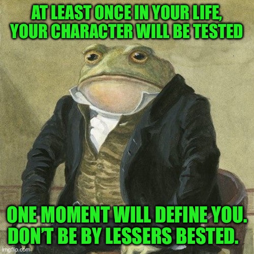 Gentlemen, it is with great pleasure to inform you that | AT LEAST ONCE IN YOUR LIFE, YOUR CHARACTER WILL BE TESTED; ONE MOMENT WILL DEFINE YOU. DON’T BE BY LESSERS BESTED. | image tagged in gentlemen it is with great pleasure to inform you that | made w/ Imgflip meme maker