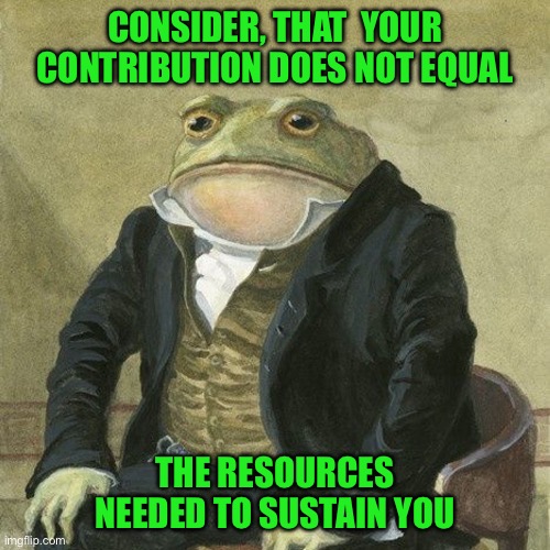 Gentlemen, it is with great pleasure to inform you that | CONSIDER, THAT  YOUR CONTRIBUTION DOES NOT EQUAL; THE RESOURCES NEEDED TO SUSTAIN YOU | image tagged in gentlemen it is with great pleasure to inform you that | made w/ Imgflip meme maker