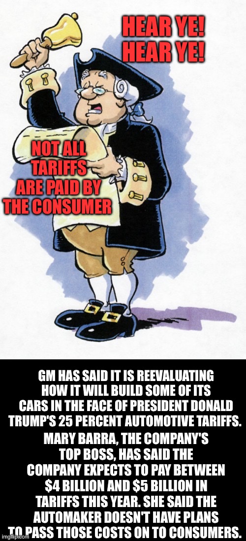 The more you know. | HEAR YE!  HEAR YE! NOT ALL TARIFFS ARE PAID BY THE CONSUMER; GM HAS SAID IT IS REEVALUATING HOW IT WILL BUILD SOME OF ITS CARS IN THE FACE OF PRESIDENT DONALD TRUMP'S 25 PERCENT AUTOMOTIVE TARIFFS. MARY BARRA, THE COMPANY'S TOP BOSS, HAS SAID THE COMPANY EXPECTS TO PAY BETWEEN $4 BILLION AND $5 BILLION IN TARIFFS THIS YEAR. SHE SAID THE AUTOMAKER DOESN'T HAVE PLANS TO PASS THOSE COSTS ON TO CONSUMERS. | image tagged in hear ye hear ye,tariffs,gm,trucks | made w/ Imgflip meme maker