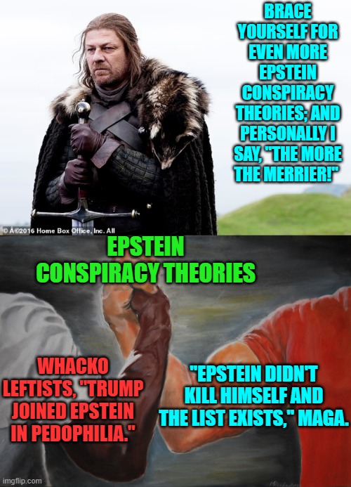 Trump underestimated how much MAGA cares about a REAL resolution of this issue. | BRACE YOURSELF FOR EVEN MORE EPSTEIN CONSPIRACY THEORIES; AND PERSONALLY I SAY, "THE MORE THE MERRIER!"; EPSTEIN CONSPIRACY THEORIES; WHACKO LEFTISTS, "TRUMP JOINED EPSTEIN IN PEDOPHILIA."; "EPSTEIN DIDN'T KILL HIMSELF AND THE LIST EXISTS," MAGA. | image tagged in yep | made w/ Imgflip meme maker
