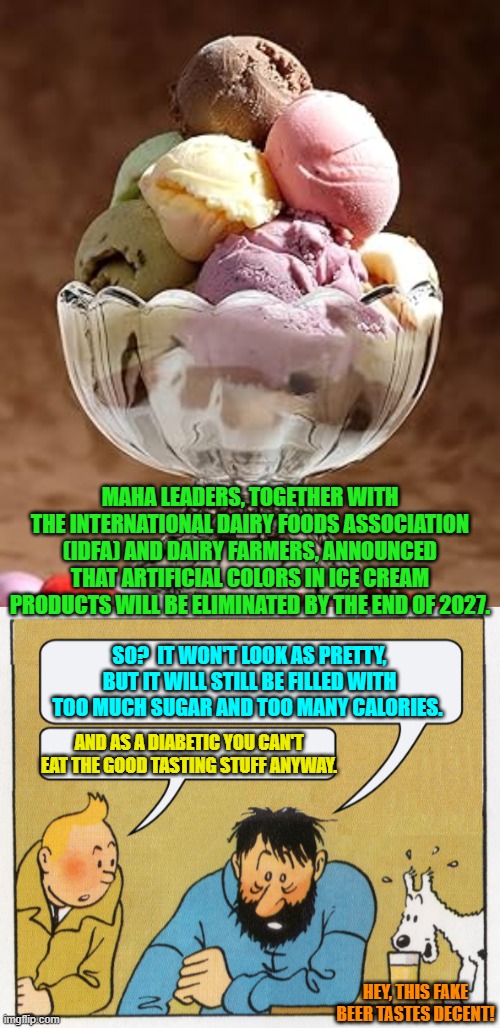 Progress?  I guess. | MAHA LEADERS, TOGETHER WITH THE INTERNATIONAL DAIRY FOODS ASSOCIATION (IDFA) AND DAIRY FARMERS, ANNOUNCED THAT ARTIFICIAL COLORS IN ICE CREAM PRODUCTS WILL BE ELIMINATED BY THE END OF 2027. SO?  IT WON'T LOOK AS PRETTY, BUT IT WILL STILL BE FILLED WITH TOO MUCH SUGAR AND TOO MANY CALORIES. AND AS A DIABETIC YOU CAN'T EAT THE GOOD TASTING STUFF ANYWAY. HEY, THIS FAKE BEER TASTES DECENT! | image tagged in yep | made w/ Imgflip meme maker