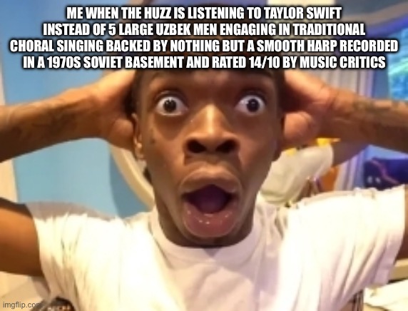 Disbelief | ME WHEN THE HUZZ IS LISTENING TO TAYLOR SWIFT INSTEAD OF 5 LARGE UZBEK MEN ENGAGING IN TRADITIONAL CHORAL SINGING BACKED BY NOTHING BUT A SMOOTH HARP RECORDED IN A 1970S SOVIET BASEMENT AND RATED 14/10 BY MUSIC CRITICS | image tagged in disbelief | made w/ Imgflip meme maker