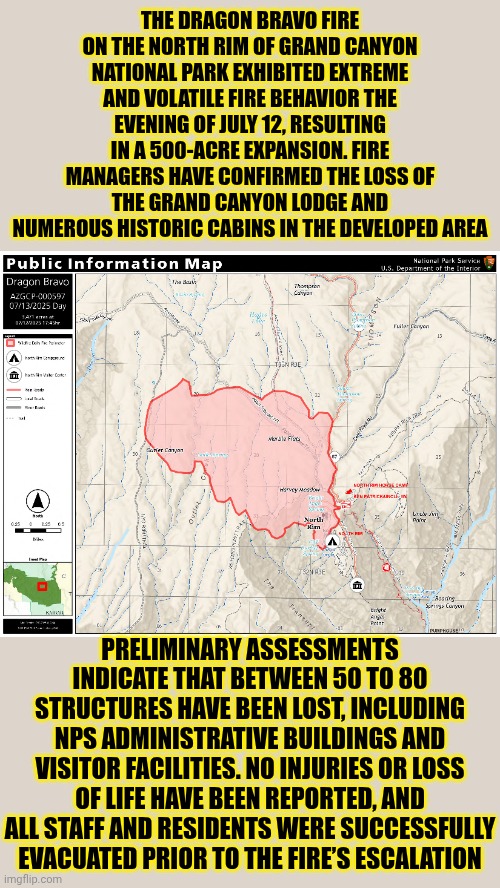 The Grand Canyon Burning Breaks My Heart | THE DRAGON BRAVO FIRE ON THE NORTH RIM OF GRAND CANYON NATIONAL PARK EXHIBITED EXTREME AND VOLATILE FIRE BEHAVIOR THE EVENING OF JULY 12, RESULTING IN A 500-ACRE EXPANSION. FIRE MANAGERS HAVE CONFIRMED THE LOSS OF THE GRAND CANYON LODGE AND NUMEROUS HISTORIC CABINS IN THE DEVELOPED AREA; PRELIMINARY ASSESSMENTS INDICATE THAT BETWEEN 50 TO 80 STRUCTURES HAVE BEEN LOST, INCLUDING NPS ADMINISTRATIVE BUILDINGS AND VISITOR FACILITIES. NO INJURIES OR LOSS OF LIFE HAVE BEEN REPORTED, AND ALL STAFF AND RESIDENTS WERE SUCCESSFULLY EVACUATED PRIOR TO THE FIRE’S ESCALATION | image tagged in memes,the grand canyon,wildfires,on fire,forest fire,c'mon do something | made w/ Imgflip meme maker