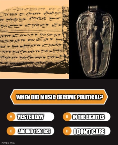 When did music become political? | WHEN DID MUSIC BECOME POLITICAL? YESTERDAY; IN THE EIGHTIES; AROUND 1350 BCE; I DON'T CARE | image tagged in music,politics,stupid people | made w/ Imgflip meme maker