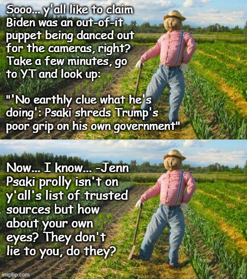 Well howdy, Trump-cult kids, it's Socialism again and today's topic is elder abuse... sort of. | Sooo... y'all like to claim
Biden was an out-of-it
puppet being danced out
for the cameras, right?
Take a few minutes, go
to YT and look up:
 
"'No earthly clue what he's
doing': Psaki shreds Trump's
poor grip on his own government"; Now... I know... -Jenn
Psaki prolly isn't on
y'all's list of trusted
sources but how
about your own
eyes? They don't
lie to you, do they? | image tagged in trump unfit unqualified dangerous,incompetent,senile,dementia,addled,mess | made w/ Imgflip meme maker