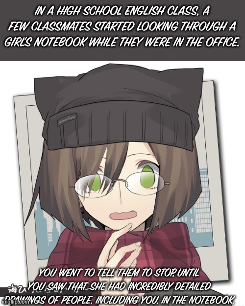 Trivia: What’s your favorite candy? | IN A HIGH SCHOOL ENGLISH CLASS, A FEW CLASSMATES STARTED LOOKING THROUGH A GIRL’S NOTEBOOK WHILE THEY WERE IN THE OFFICE. YOU WENT TO TELL THEM TO STOP, UNTIL YOU SAW THAT SHE HAD INCREDIBLY DETAILED DRAWINGS OF PEOPLE, INCLUDING YOU, IN THE NOTEBOOK. | image tagged in bored lol | made w/ Imgflip meme maker