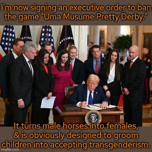 Missing the point | I'm now signing an executive order to ban
the game "Uma Musume Pretty Derby."; It turns male horses into females, & is obviously designed to groom children into accepting transgenderism. | image tagged in trump signing executive order,paranoia,video game,waifu,transphobic,lgbt | made w/ Imgflip meme maker