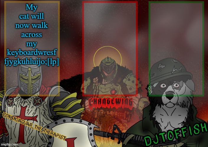 The Fist of Konshu, DJTO, and Conanjaguar shared template | My cat will now walk across my keyboardwresf
fjygkuhluijo;[lp] | image tagged in the fist of konshu djto and conanjaguar shared template | made w/ Imgflip meme maker