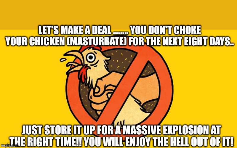 LET'S MAKE A DEAL ........ YOU DON'T CHOKE YOUR CHICKEN (MASTURBATE) FOR THE NEXT EIGHT DAYS.. JUST STORE IT UP FOR A MASSIVE EXPLOSION AT THE RIGHT TIME!! YOU WILL ENJOY THE HELL OUT OF IT! | made w/ Imgflip meme maker