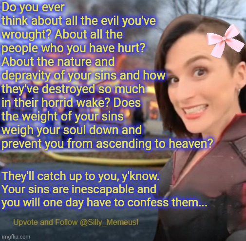 When will you come to terms with the fact that you are sick in the head? And that you need help? | Do you ever think about all the evil you've wrought? About all the people who you have hurt? About the nature and depravity of your sins and how they've destroyed so much in their horrid wake? Does the weight of your sins weigh your soul down and prevent you from ascending to heaven? They'll catch up to you, y'know. Your sins are inescapable and you will one day have to confess them... | image tagged in disaster girl memeus edition template,memez,there iz no escape | made w/ Imgflip meme maker