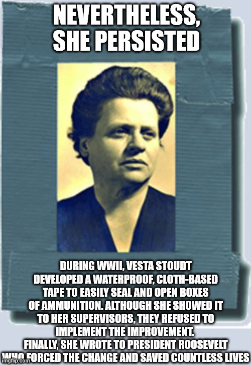 Vest Stoudt - Mother of Duct Tape | NEVERTHELESS, SHE PERSISTED; DURING WWII, VESTA STOUDT DEVELOPED A WATERPROOF, CLOTH-BASED TAPE TO EASILY SEAL AND OPEN BOXES OF AMMUNITION. ALTHOUGH SHE SHOWED IT TO HER SUPERVISORS, THEY REFUSED TO IMPLEMENT THE IMPROVEMENT. 
FINALLY, SHE WROTE TO PRESIDENT ROOSEVELT WHO FORCED THE CHANGE AND SAVED COUNTLESS LIVES | image tagged in vesta stoudt | made w/ Imgflip meme maker