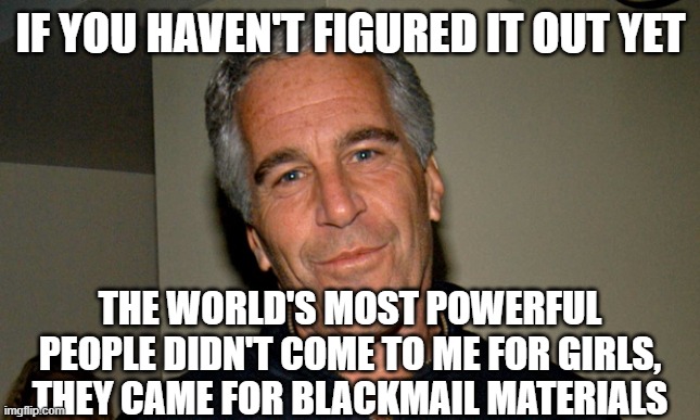 Jeffrey Epstein | IF YOU HAVEN'T FIGURED IT OUT YET; THE WORLD'S MOST POWERFUL PEOPLE DIDN'T COME TO ME FOR GIRLS, THEY CAME FOR BLACKMAIL MATERIALS | image tagged in jeffrey epstein | made w/ Imgflip meme maker