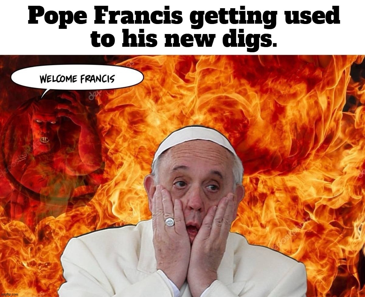 Pope Francis is getting used to his new digs. | image tagged in pope francis,sad pope francis,highway to hell,why am i in hell,levels of hell,catholic hell | made w/ Imgflip meme maker