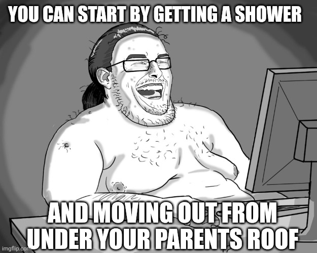 Fat Nerd 2 | YOU CAN START BY GETTING A SHOWER AND MOVING OUT FROM UNDER YOUR PARENTS ROOF | image tagged in fat nerd 2 | made w/ Imgflip meme maker