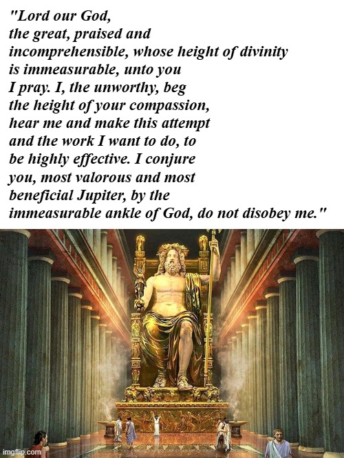 All hail! | "Lord our God, the great, praised and incomprehensible, whose height of divinity is immeasurable, unto you I pray. I, the unworthy, beg the height of your compassion, hear me and make this attempt and the work I want to do, to be highly effective. I conjure you, most valorous and most beneficial Jupiter, by the immeasurable ankle of God, do not disobey me." | image tagged in god,deus,jupiter,zeus | made w/ Imgflip meme maker