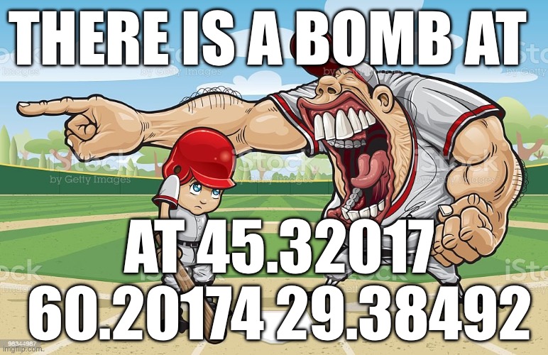 Baseball coach yelling at kid | THERE IS A BOMB AT; AT 45.32017 60.20174 29.38492 | image tagged in baseball coach yelling at kid | made w/ Imgflip meme maker