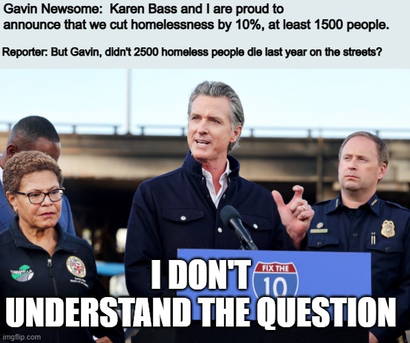 Newsome trying to take credit for a drop in homelessness by forgetting that thousands died and are no longer counted. | Gavin Newsome:  Karen Bass and I are proud to announce that we cut homelessness by 10%, at least 1500 people. Reporter: But Gavin, didn't 2500 homeless people die last year on the streets? I DON'T UNDERSTAND THE QUESTION | image tagged in politics | made w/ Imgflip meme maker