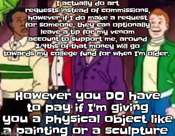 nice outfits guys | I actually do art requests instead of commissions, however if I do make a request for someone, they can optionally leave a tip for my venom account to support me, around 3/4ths of that money will go towards my college fund for when I'm older. However you DO have to pay if I'm giving you a physical object like a painting or a sculpture | image tagged in nice outfits guys | made w/ Imgflip meme maker
