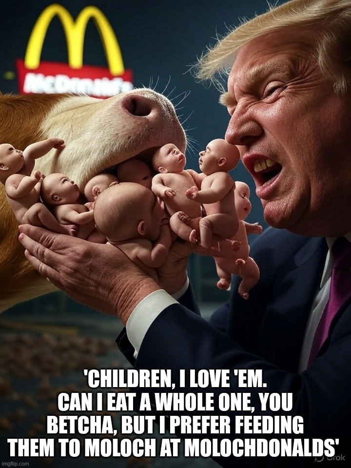 Donald Trump, liker of children | 'CHILDREN, I LOVE 'EM. CAN I EAT A WHOLE ONE, YOU BETCHA, BUT I PREFER FEEDING THEM TO MOLOCH AT MOLOCHDONALDS' | image tagged in donald,trump,president,children,moloch | made w/ Imgflip meme maker