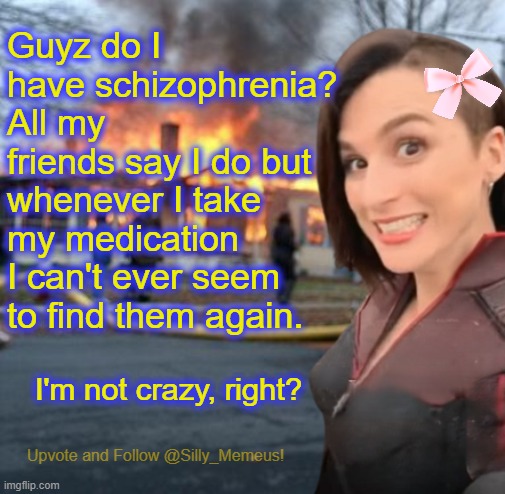 I'm not mentally ill... Right guyz? | Guyz do I have schizophrenia? All my friends say I do but whenever I take my medication I can't ever seem to find them again. I'm not crazy, right? | image tagged in disaster girl memeus edition template,memeus | made w/ Imgflip meme maker