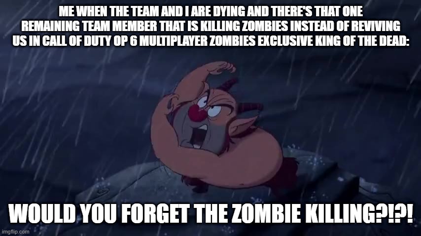 WOULD YOU FORGET THE ZOMBIE KILLING?!?! | ME WHEN THE TEAM AND I ARE DYING AND THERE'S THAT ONE REMAINING TEAM MEMBER THAT IS KILLING ZOMBIES INSTEAD OF REVIVING US IN CALL OF DUTY OP 6 MULTIPLAYER ZOMBIES EXCLUSIVE KING OF THE DEAD:; WOULD YOU FORGET THE ZOMBIE KILLING?!?! | image tagged in call of duty,gaming,zombies,multiplayer,black ops | made w/ Imgflip meme maker