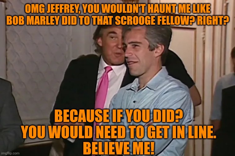 Trump and his 15-year business partner, Jeffrey Epstein. | OMG JEFFREY, YOU WOULDN'T HAUNT ME LIKE BOB MARLEY DID TO THAT SCROOGE FELLOW? RIGHT? BECAUSE IF YOU DID?
 YOU WOULD NEED TO GET IN LINE. 
B | image tagged in trump and his 15-year business partner jeffrey epstein | made w/ Imgflip meme maker