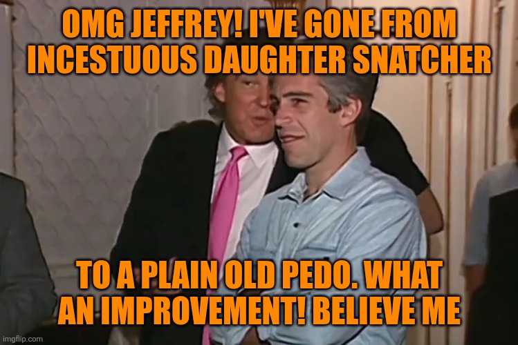 Trump and his 15-year business partner, Jeffrey Epstein. | OMG JEFFREY! I'VE GONE FROM INCESTUOUS DAUGHTER SNATCHER TO A PLAIN OLD PEDO. WHAT AN IMPROVEMENT! BELIEVE ME | image tagged in trump and his 15-year business partner jeffrey epstein | made w/ Imgflip meme maker