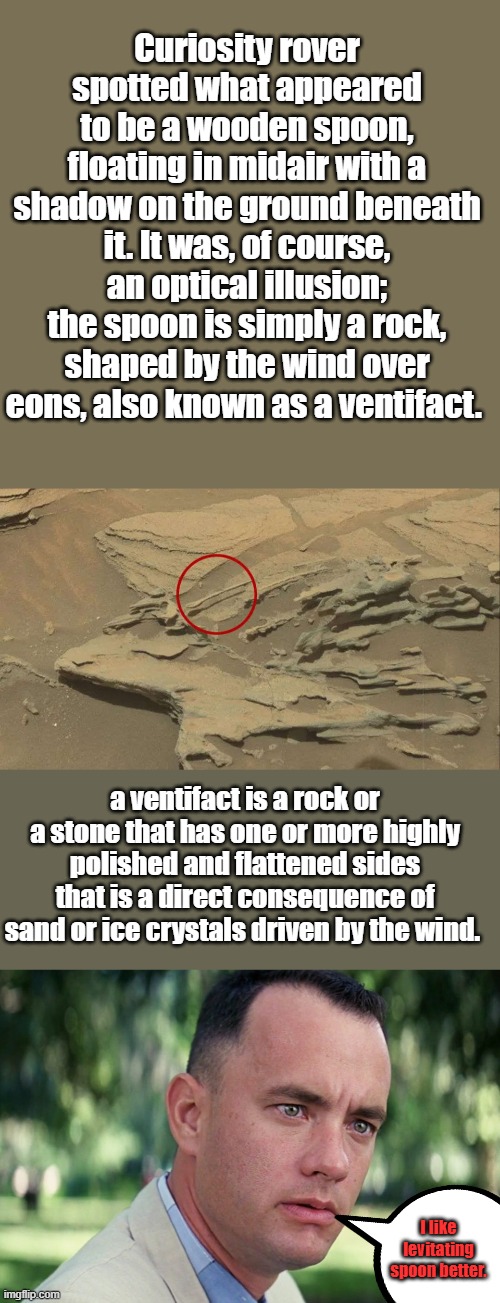 Curiosity rover spotted what appeared to be a wooden spoon, floating in midair with a shadow on the ground beneath it. It was, of course, an optical illusion; the spoon is simply a rock, shaped by the wind over eons, also known as a ventifact. a ventifact is a rock or a stone that has one or more highly polished and flattened sides that is a direct consequence of sand or ice crystals driven by the wind. I like levitating spoon better. | image tagged in memes,and just like that | made w/ Imgflip meme maker
