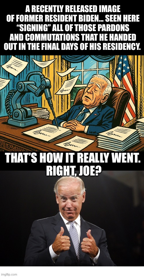 President Autopen, I presume? | A RECENTLY RELEASED IMAGE OF FORMER RESIDENT BIDEN… SEEN HERE “SIGNING” ALL OF THOSE PARDONS AND COMMUTATIONS THAT HE HANDED OUT IN THE FINAL DAYS OF HIS RESIDENCY. THAT’S HOW IT REALLY WENT. 
RIGHT, JOE? | image tagged in police,joe biden,autopen,residency | made w/ Imgflip meme maker