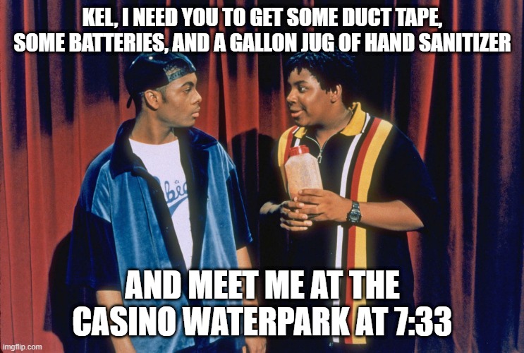 Kenan and Kel | KEL, I NEED YOU TO GET SOME DUCT TAPE, SOME BATTERIES, AND A GALLON JUG OF HAND SANITIZER; AND MEET ME AT THE CASINO WATERPARK AT 7:33 | image tagged in kenan and kel | made w/ Imgflip meme maker