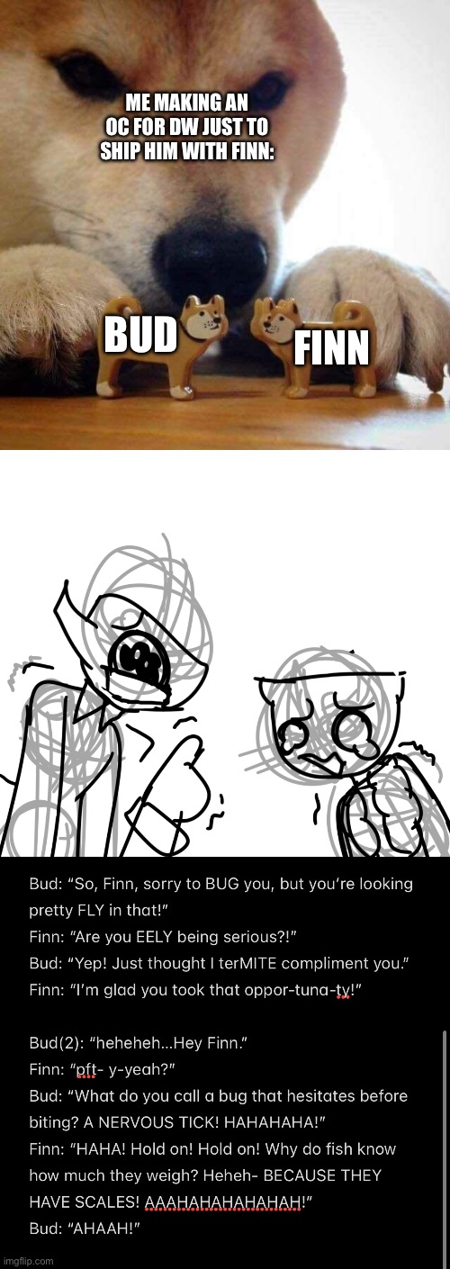 Now kiss >:] | ME MAKING AN OC FOR DW JUST TO SHIP HIM WITH FINN:; BUD; FINN | image tagged in dog now kiss | made w/ Imgflip meme maker