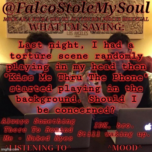 WTF Was My Brain On? LMAO | Last night, I had a
torture scene randomly
playing in my head then
"Kiss Me Thru The Phone"
started playing in the
background. Should I
be concerned? Always Something
There To Remind
Me - Naked Eyes; IDK, bro. Still waking up. | image tagged in fsms haydn-fergus cheers,torture,spn 13x22,wth is wrong with my brain,r and b music,alternative rock | made w/ Imgflip meme maker