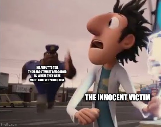 WELL, A VOCALOID IS A VIRTUAL SINGER ORIGINALLY MADE IN JAPAN, THEY VERY IN VOICES, OUTFITS, GENDER, AND BANDS! HAT | ME ABOUT TO TELL THEM ABOUT WHAT A VOCOLOID IS, WHERE THEY WERE MADE, AND EVERYTHING ELSE. THE INNOCENT VICTIM | image tagged in officer earl running,hatsune miku,vocaloid | made w/ Imgflip meme maker