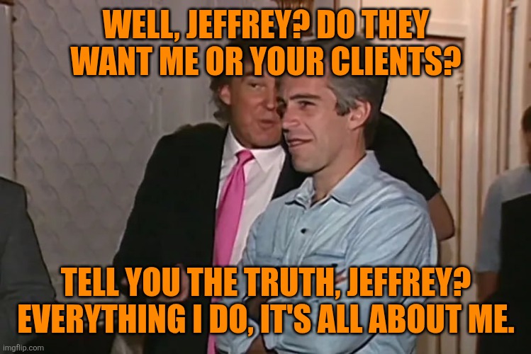Trump and his 15-year business partner, Jeffrey Epstein. | WELL, JEFFREY? DO THEY WANT ME OR YOUR CLIENTS? TELL YOU THE TRUTH, JEFFREY?
EVERYTHING I DO, IT'S ALL ABOUT ME. | image tagged in trump and his 15-year business partner jeffrey epstein | made w/ Imgflip meme maker