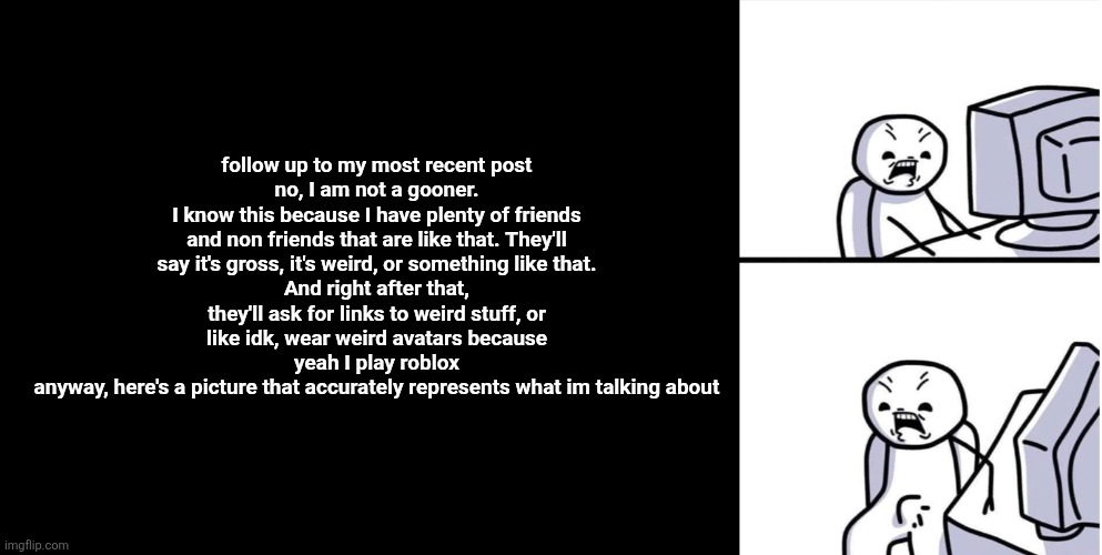 just an explanation | follow up to my most recent post
no, I am not a gooner.
I know this because I have plenty of friends and non friends that are like that. They'll say it's gross, it's weird, or something like that.
And right after that, they'll ask for links to weird stuff, or like idk, wear weird avatars because yeah I play roblox
anyway, here's a picture that accurately represents what im talking about | image tagged in erection computer | made w/ Imgflip meme maker