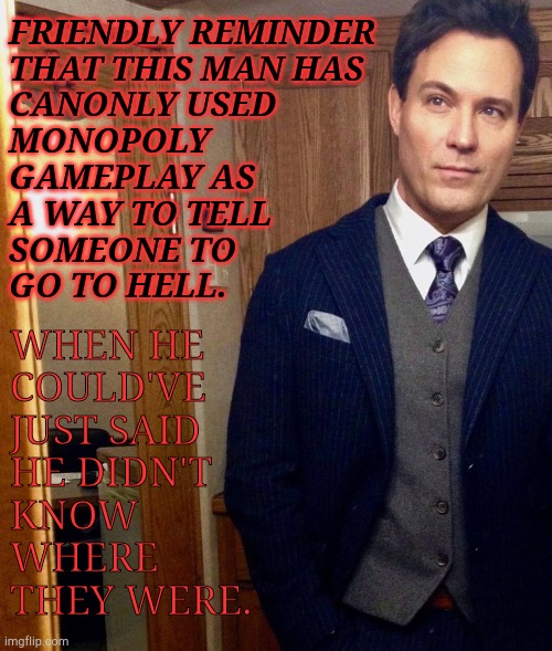I Love This Man & His Creative Insults | FRIENDLY REMINDER
THAT THIS MAN HAS
CANONLY USED
MONOPOLY
GAMEPLAY AS
A WAY TO TELL
SOMEONE TO
GO TO HELL. WHEN HE
COULD'VE
JUST SAID
HE DIDN'T
KNOW
WHERE
THEY WERE. | image tagged in the audacity,i love him,supernatural,arthur ketch,david haydn jones,creative insults | made w/ Imgflip meme maker
