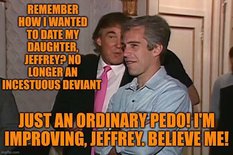 Trump and his 15-year business partner, Jeffrey Epstein. | REMEMBER HOW I WANTED TO DATE MY DAUGHTER, JEFFREY? NO LONGER AN INCESTUOUS DEVIANT JUST AN ORDINARY PEDO! I'M IMPROVING, JEFFREY. BELIEVE M | image tagged in trump and his 15-year business partner jeffrey epstein | made w/ Imgflip meme maker