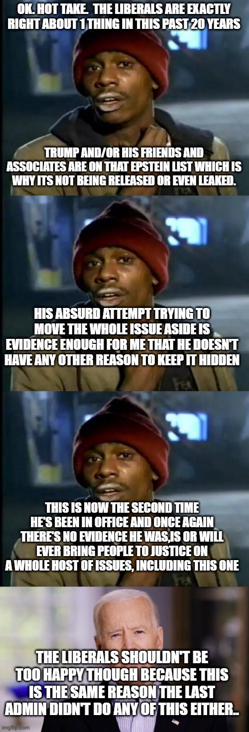 Its a big club! (of molesters) and you ain't in it! (hopefully) | OK. HOT TAKE.  THE LIBERALS ARE EXACTLY RIGHT ABOUT 1 THING IN THIS PAST 20 YEARS; TRUMP AND/OR HIS FRIENDS AND ASSOCIATES ARE ON THAT EPSTEIN LIST WHICH IS WHY ITS NOT BEING RELEASED OR EVEN LEAKED. HIS ABSURD ATTEMPT TRYING TO MOVE THE WHOLE ISSUE ASIDE IS EVIDENCE ENOUGH FOR ME THAT HE DOESN'T HAVE ANY OTHER REASON TO KEEP IT HIDDEN; THIS IS NOW THE SECOND TIME HE'S BEEN IN OFFICE AND ONCE AGAIN THERE'S NO EVIDENCE HE WAS,IS OR WILL EVER BRING PEOPLE TO JUSTICE ON A WHOLE HOST OF ISSUES, INCLUDING THIS ONE; THE LIBERALS SHOULDN'T BE TOO HAPPY THOUGH BECAUSE THIS IS THE SAME REASON THE LAST ADMIN DIDN'T DO ANY OF THIS EITHER.. | image tagged in memes,y'all got any more of that,joe biden 2020 | made w/ Imgflip meme maker