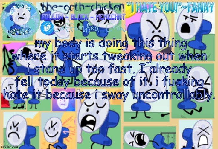 guh | my body is doing this thing where it starts tweaking out when i stand up too fast. I already fell today because of it. i fucking hate it because i sway uncontrollably. | image tagged in the-goth-chicken's fanny announcement template | made w/ Imgflip meme maker