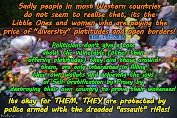 Open borders are fine for politicians, THEY are protected by men with assault rifles! | Sadly people in most Western countries do not seem to realise that, its the Little Ones and women who are paying the price of "diversity" platitudes and open borders! Politicians don't give a toss about the vulnerable (other than offering platitudes) they and those around them, are only interested in filling their own wallets and achieving the joys of Self Gratification by Proxy by destroying their own country to prove their wokeness! Yarra Man; Its okay for THEM, THEY are protected by police armed with the dreaded "assault" rifles! | image tagged in united islamic kingdom,european islamic union,stalin starmer ursula von der leyen,woke far left,greens,albanese australia | made w/ Imgflip meme maker