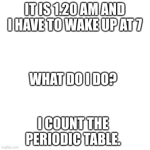 1.20 AM (Made at 1.20 AM) | IT IS 1.20 AM AND I HAVE TO WAKE UP AT 7; WHAT DO I DO? I COUNT THE PERIODIC TABLE. | image tagged in memes,blank transparent square | made w/ Imgflip meme maker