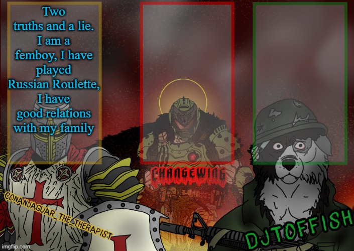 The Fist of Konshu, DJTO, and Conanjaguar shared template | Two truths and a lie.
I am a femboy, I have played Russian Roulette, I have good relations with my family | image tagged in the fist of konshu djto and conanjaguar shared template | made w/ Imgflip meme maker