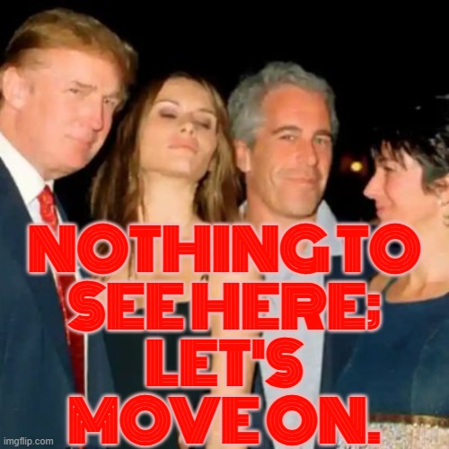 Nothing to see here; let's move on. | NOTHING TO
SEE HERE;
LET'S
MOVE ON. | image tagged in trump epstein,maga,donald trump the clown,jeffrey epstein,pedophiles,pedophilia | made w/ Imgflip meme maker