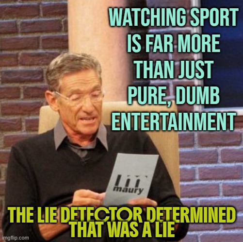 Watching Sport Is Far More Than Just Pure, Dumb Entertainment | WATCHING SPORT
IS FAR MORE
THAN JUST
PURE, DUMB
ENTERTAINMENT; THE LIE DETECTOR DETERMINED
THAT WAS A LIE | image tagged in memes,maury lie detector,sports fans,sports,sport,politics lol | made w/ Imgflip meme maker