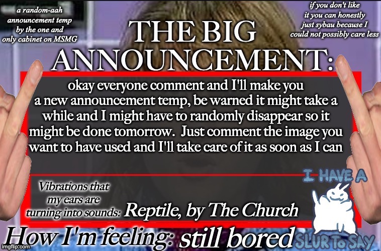 Shadow's new and lame-ass announcement temp | okay everyone comment and I'll make you a new announcement temp, be warned it might take a while and I might have to randomly disappear so it might be done tomorrow.  Just comment the image you want to have used and I'll take care of it as soon as I can; Reptile, by The Church; still bored | image tagged in shadow's new and lame-ass announcement temp | made w/ Imgflip meme maker