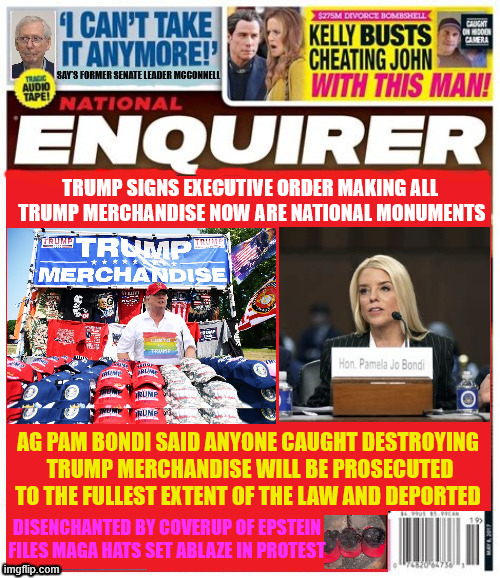 National Enquirer Trump signs executive order | TRUMP SIGNS EXECUTIVE ORDER MAKING ALL
 TRUMP MERCHANDISE NOW ARE NATIONAL MONUMENTS; AG PAM BONDI SAID ANYONE CAUGHT DESTROYING
 TRUMP MERCHANDISE WILL BE PROSECUTED TO THE FULLEST EXTENT OF THE LAW AND DEPORTED; DISENCHANTED BY COVERUP OF EPSTEIN
FILES MAGA HATS SET ABLAZE IN PROTEST | image tagged in national enquirer trump signs executive order,trump trash now protected,bondi threatens full punishment for vilolators,magas mad | made w/ Imgflip meme maker