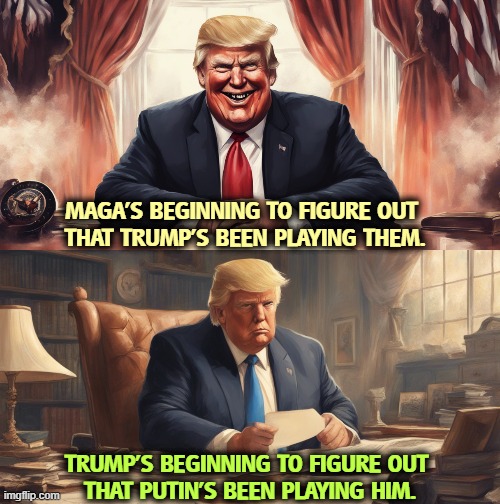 MAGA'S BEGINNING TO FIGURE OUT 
THAT TRUMP'S BEEN PLAYING THEM. TRUMP'S BEGINNING TO FIGURE OUT 
THAT PUTIN'S BEEN PLAYING HIM. | image tagged in trump,maga,suckers,putin,manipulation | made w/ Imgflip meme maker